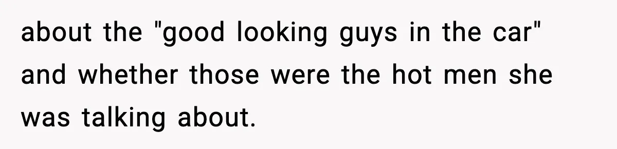 about the "good looking guys in the car" and whether those were the hot men she was talking about.