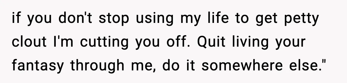 if you don't stop using my life to get petty clout I'm cutting you off. Quit living your fantasy through me, do it somewhere else."