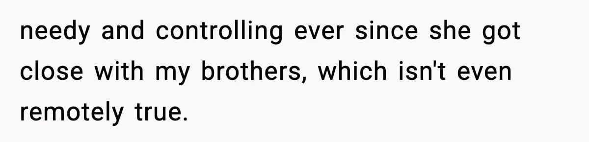 needy and controlling ever since she got close with my brothers, which isn't even remotely true.