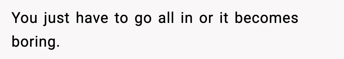 You just have to go all in or it becomes boring.