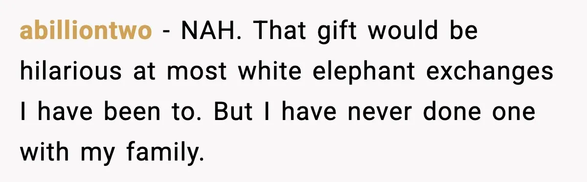 abilliontwo - NAH. That gift would be hilarious at most white elephant exchanges I have been to. But I have never done one with my family.