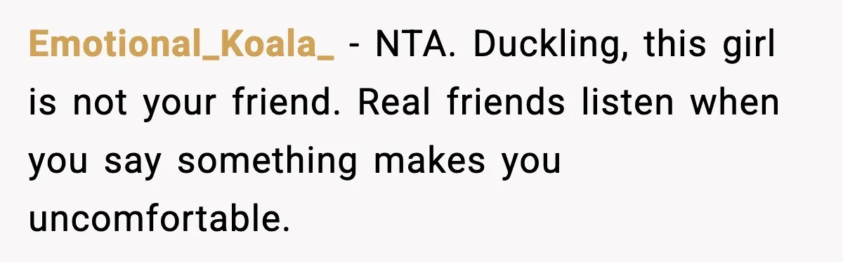 Emotional_Koala_ - NTA. Duckling, this girl is not your friend. Real friends listen when you say something makes you uncomfortable.