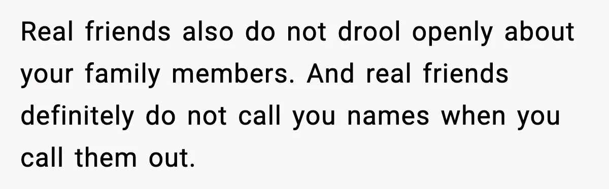 Real friends also do not drool openly about your family members. And real friends definitely do not call you names when you call them out.