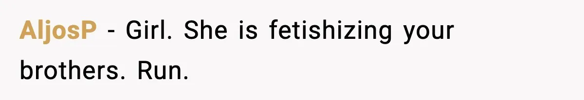 AljosP - Girl. She is fetishizing your brothers. Run.