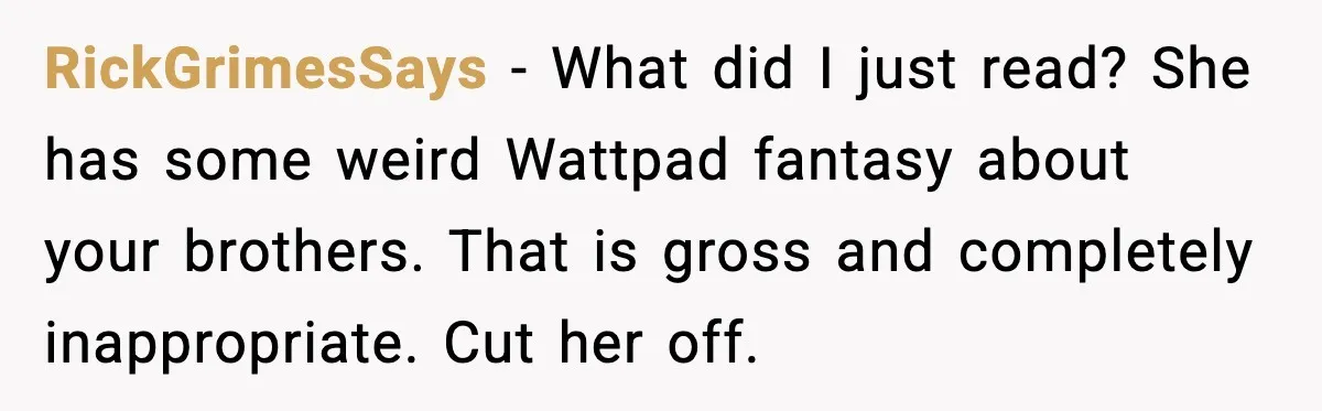 RickGrimesSays - What did I just read? She has some weird Wattpad fantasy about your brothers. That is gross and completely inappropriate. Cut her off.