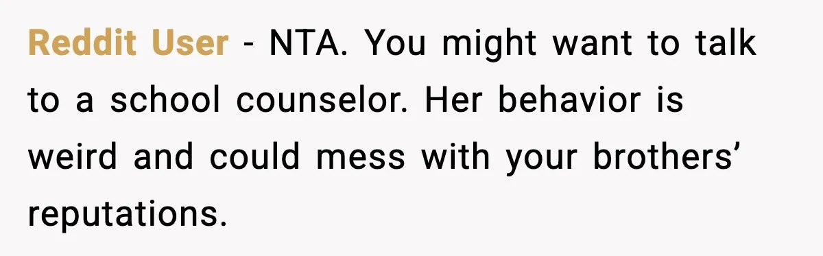 Reddit User - NTA. You might want to talk to a school counselor. Her behavior is weird and could mess with your brothers’ reputations.