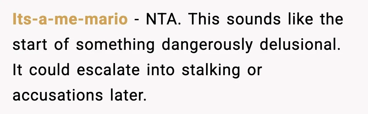 Its-a-me-mario - NTA. This sounds like the start of something dangerously delusional. It could escalate into stalking or accusations later.