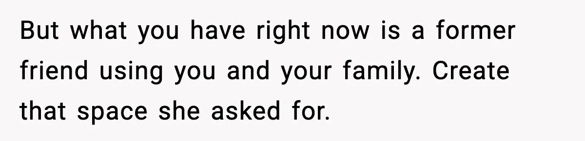 But what you have right now is a former friend using you and your family. Create that space she asked for.
