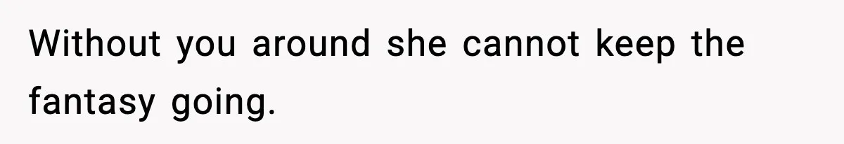 Without you around she cannot keep the fantasy going.