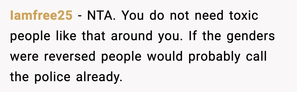 Iamfree25 - NTA. You do not need toxic people like that around you. If the genders were reversed people would probably call the police already.