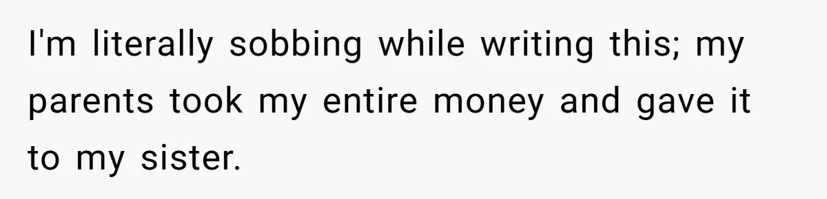 I'm literally sobbing while writing this; my parents took my entire money and gave it to my sister.