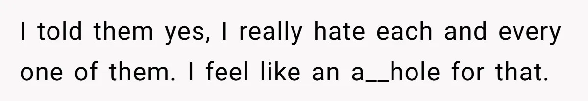 I told them yes, I really hate each and every one of them. I feel like an a__hole for that.
