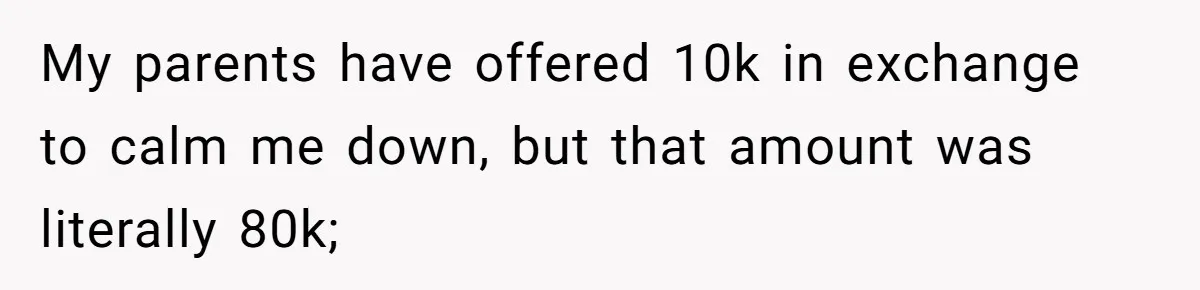 My parents have offered 10k in exchange to calm me down, but that amount was literally 80k;