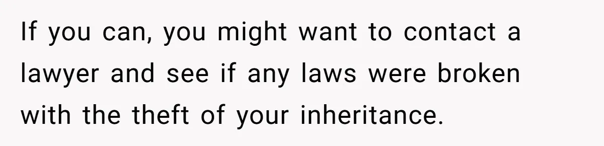 If you can, you might want to contact a lawyer and see if any laws were broken with the theft of your inheritance.