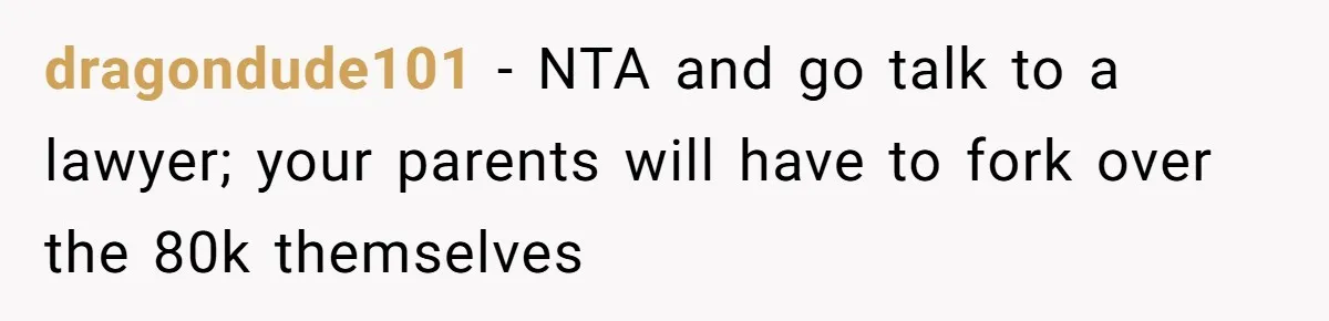 dragondude101 − NTA and go talk to a lawyer; your parents will have to fork over the 80k themselves