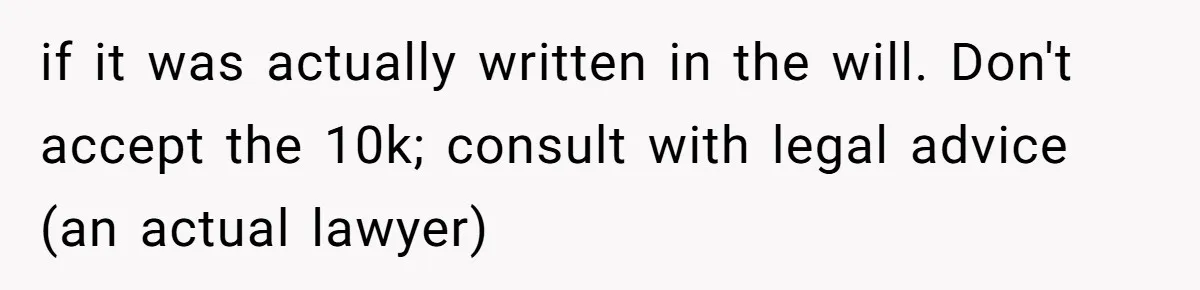 if it was actually written in the will. Don't accept the 10k; consult with legal advice (an actual lawyer)