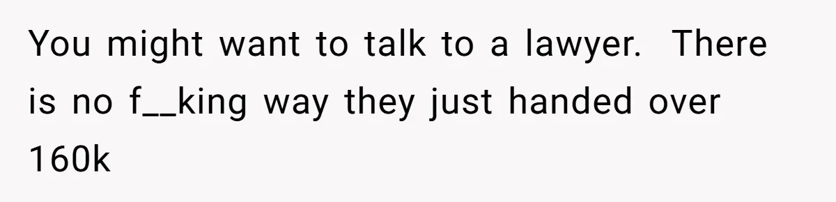 You might want to talk to a lawyer.  There is no f__king way they just handed over 160k