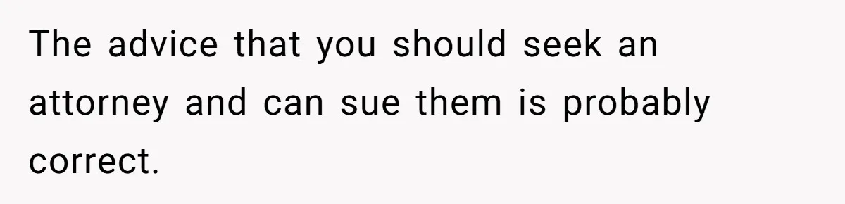 The advice that you should seek an attorney and can sue them is probably correct.