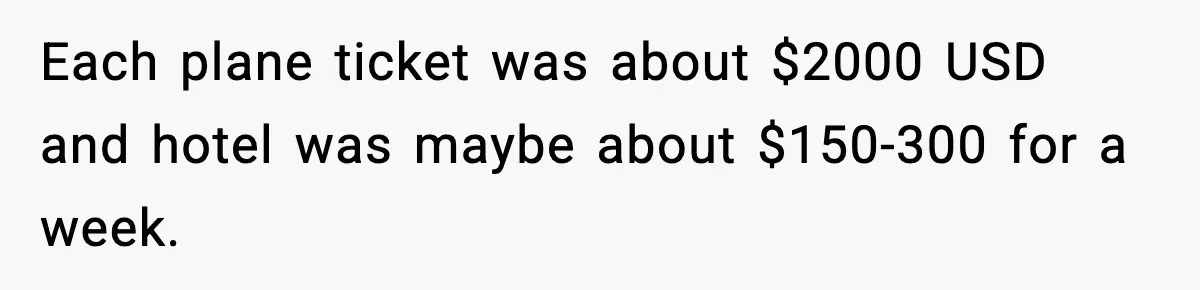 Each plane ticket was about $2000 USD and hotel was maybe about $150-300 for a week.