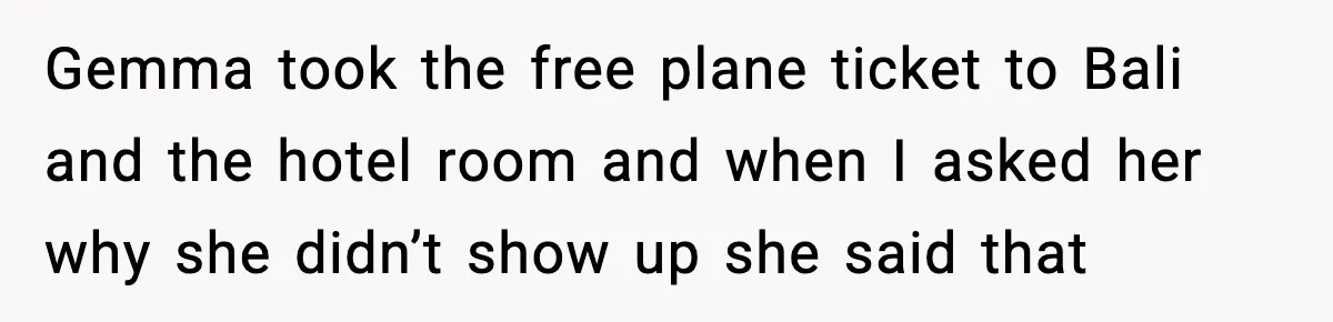 Gemma took the free plane ticket to Bali and the hotel room and when I asked her why she didn’t show up she said that
