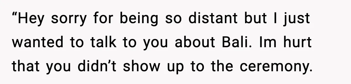 “Hey sorry for being so distant but I just wanted to talk to you about Bali. Im hurt that you didn’t show up to the ceremony.