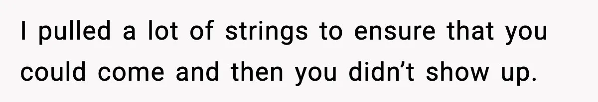 I pulled a lot of strings to ensure that you could come and then you didn’t show up.