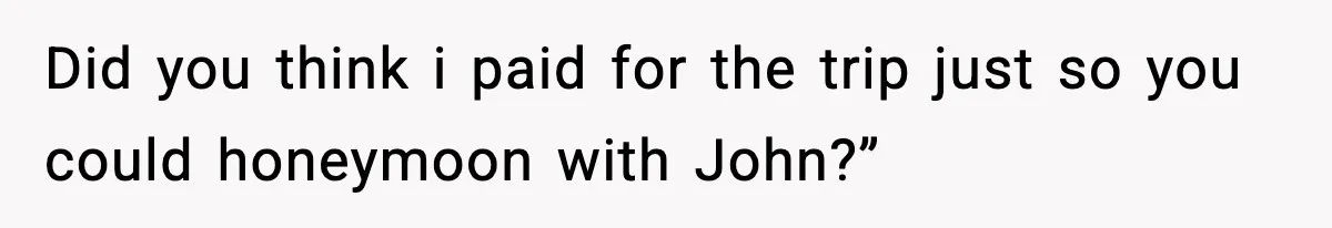 Did you think i paid for the trip just so you could honeymoon with John?”