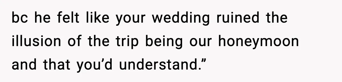 bc he felt like your wedding ruined the illusion of the trip being our honeymoon and that you’d understand.”