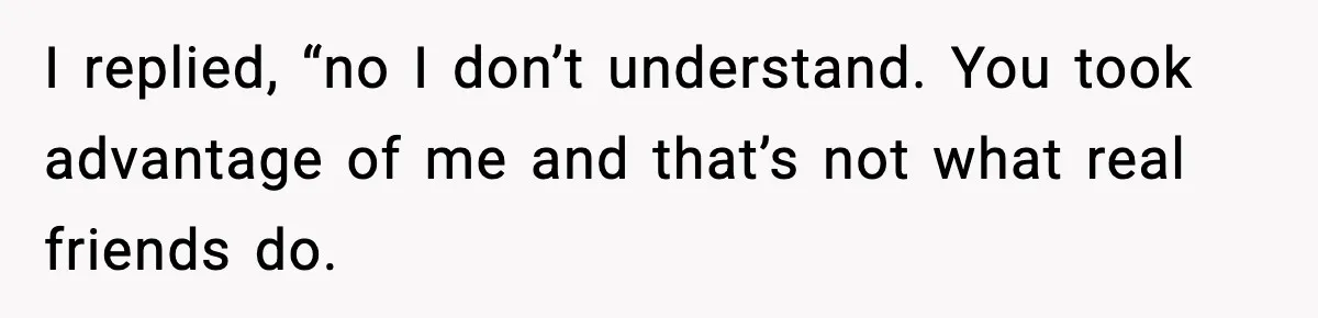I replied, “no I don’t understand. You took advantage of me and that’s not what real friends do.