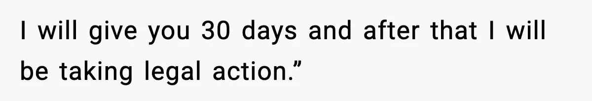 I will give you 30 days and after that I will be taking legal action.”