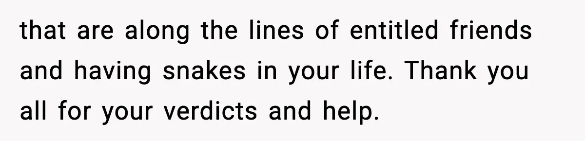 that are along the lines of entitled friends and having snakes in your life. Thank you all for your verdicts and help.