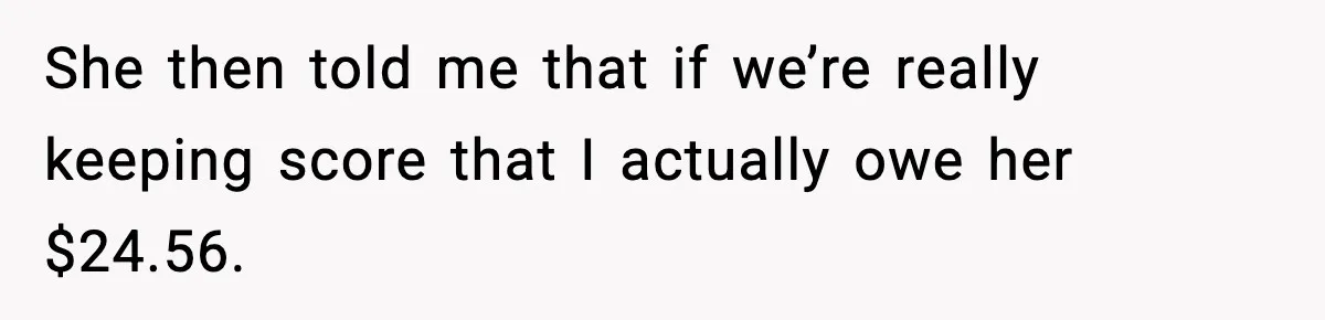 She then told me that if we’re really keeping score that I actually owe her $24.56.