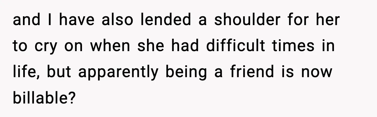 and I have also lended a shoulder for her to cry on when she had difficult times in life, but apparently being a friend is now billable?
