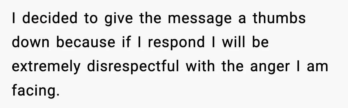 I decided to give the message a thumbs down because if I respond I will be extremely disrespectful with the anger I am facing.