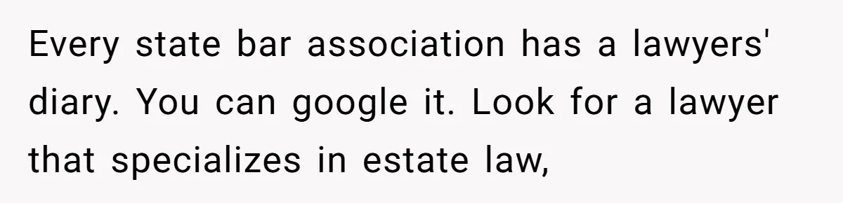 Every state bar association has a lawyers' diary. You can google it. Look for a lawyer that specializes in estate law,