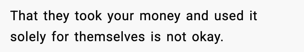 That they took your money and used it solely for themselves is not okay.