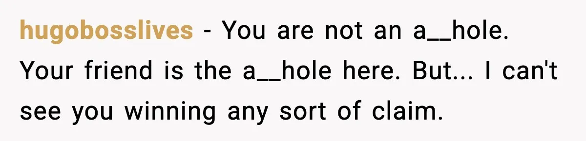 hugobosslives − You are not an a__hole. Your friend is the a__hole here. But... I can't see you winning any sort of claim.