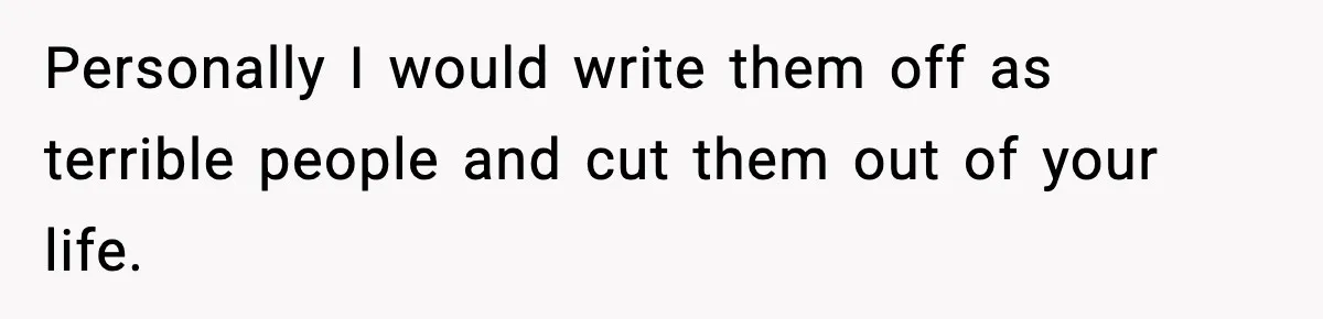 Personally I would write them off as terrible people and cut them out of your life.