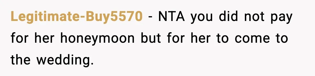 Legitimate-Buy5570 − NTA you did not pay for her honeymoon but for her to come to the wedding.