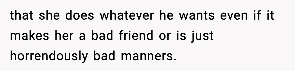 that she does whatever he wants even if it makes her a bad friend or is just horrendously bad manners.