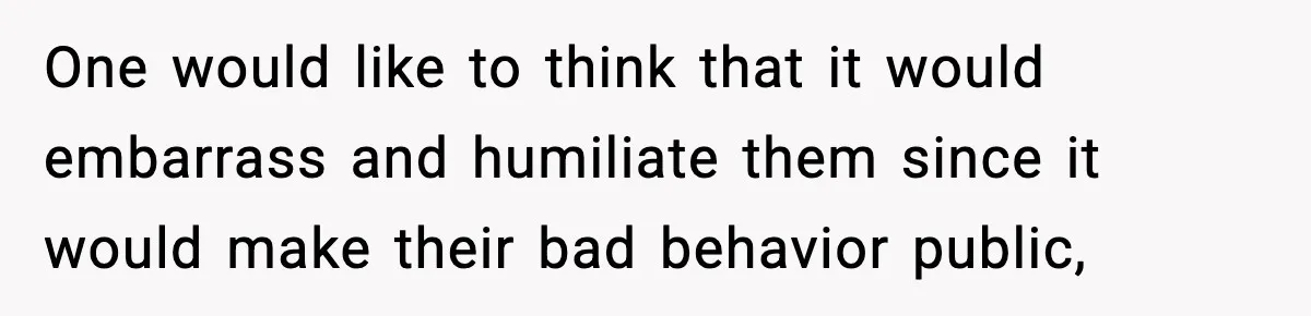 One would like to think that it would embarrass and humiliate them since it would make their bad behavior public,