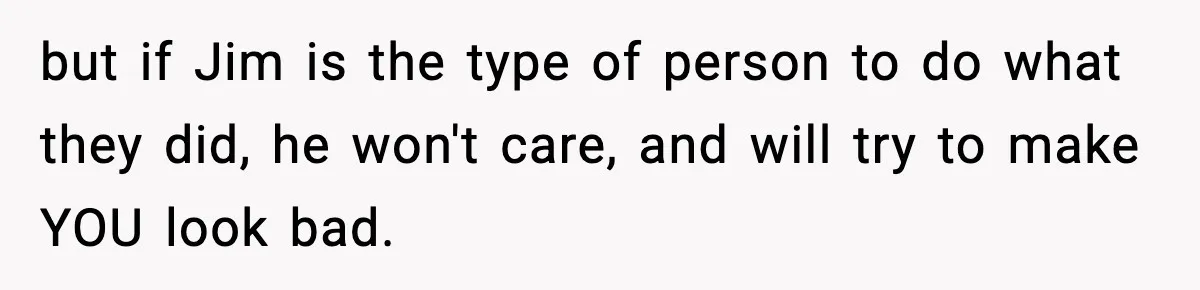 but if Jim is the type of person to do what they did, he won't care, and will try to make YOU look bad.