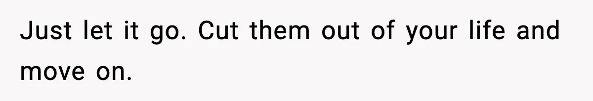 Just let it go. Cut them out of your life and move on.
