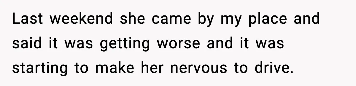 Last weekend she came by my place and said it was getting worse and it was starting to make her nervous to drive.