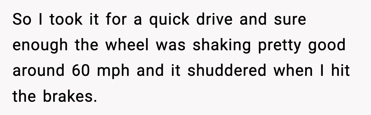 So I took it for a quick drive and sure enough the wheel was shaking pretty good around 60 mph and it shuddered when I hit the brakes.