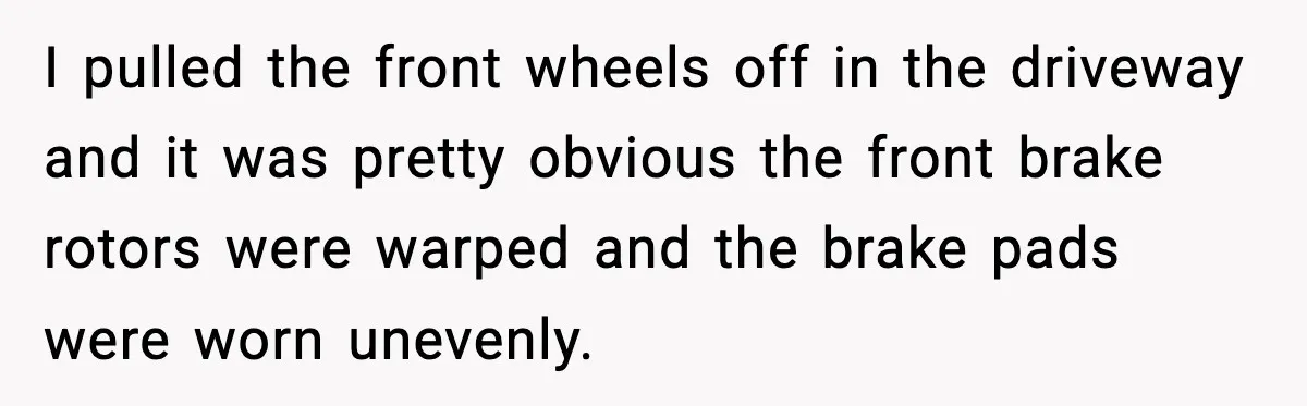 I pulled the front wheels off in the driveway and it was pretty obvious the front brake rotors were warped and the brake pads were worn unevenly.