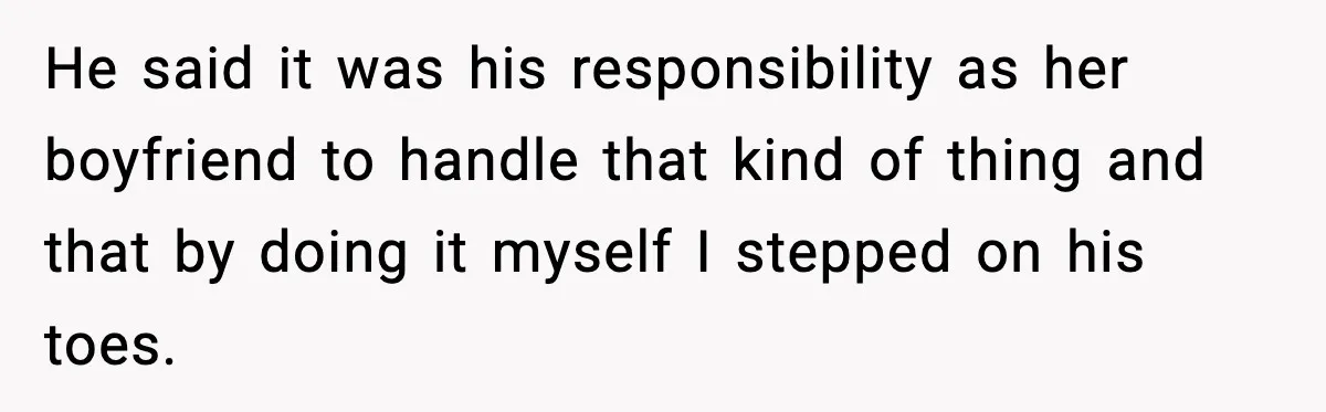 He said it was his responsibility as her boyfriend to handle that kind of thing and that by doing it myself I stepped on his toes.