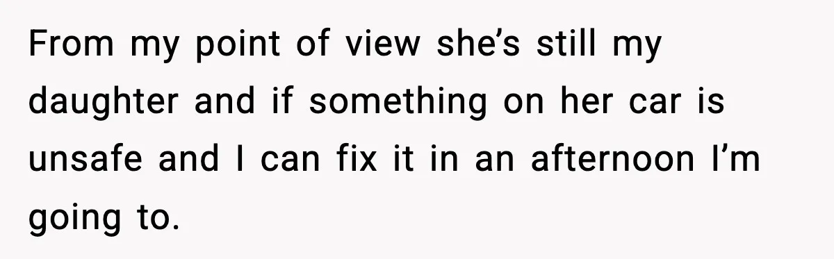 From my point of view she’s still my daughter and if something on her car is unsafe and I can fix it in an afternoon I’m going to.
