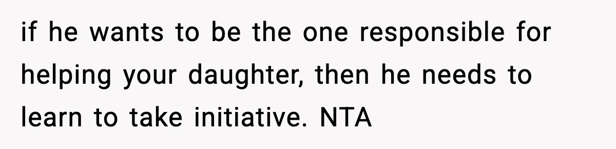 if he wants to be the one responsible for helping your daughter, then he needs to learn to take initiative. NTA