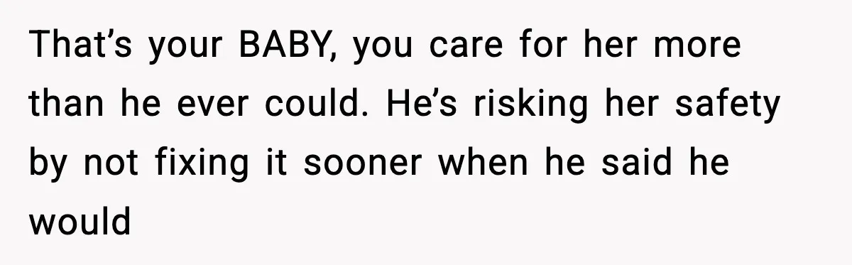 That’s your BABY, you care for her more than he ever could. He’s risking her safety by not fixing it sooner when he said he would